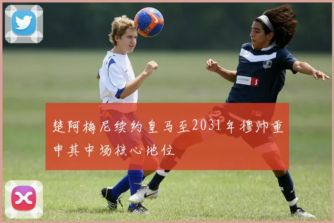 楚阿梅尼续约皇马至2031年穆帅重申其中场核心地位