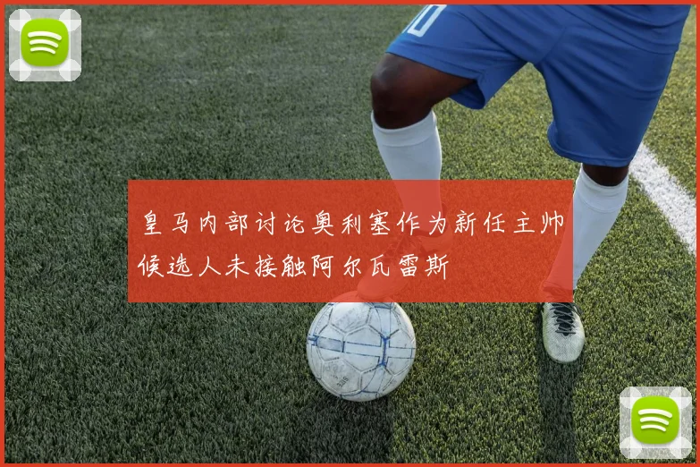皇马内部讨论奥利塞作为新任主帅候选人未接触阿尔瓦雷斯