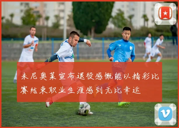 米尼奥莱宣布退役感慨能以精彩比赛结束职业生涯感到无比幸运