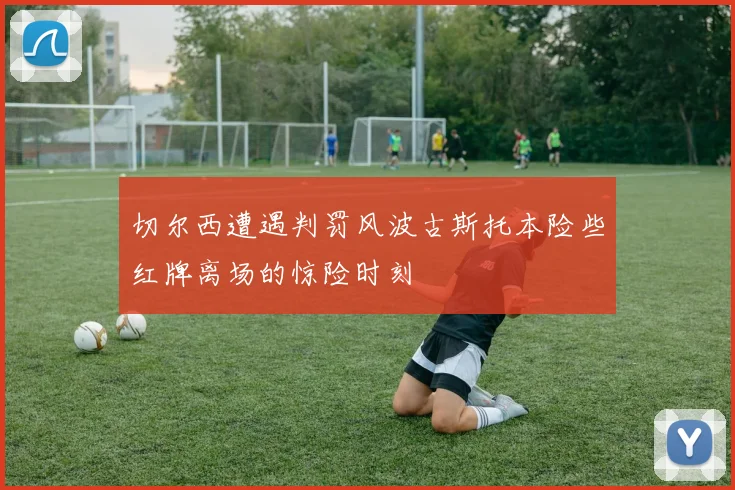 切尔西遭遇判罚风波古斯托本险些红牌离场的惊险时刻