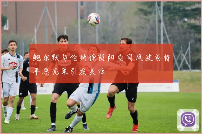 鲍尔默与伦纳德阴阳合同风波或将平息无果引发关注