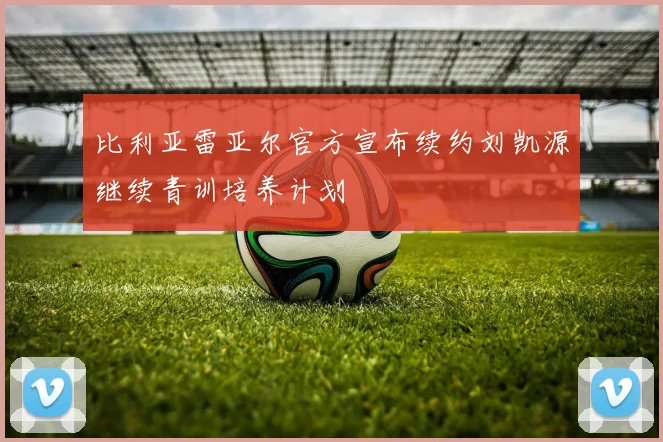 比利亚雷亚尔官方宣布续约刘凯源继续青训培养计划