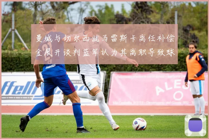 曼城与切尔西就马雷斯卡离任补偿金展开谈判蓝军认为其离职导致球队崩盘