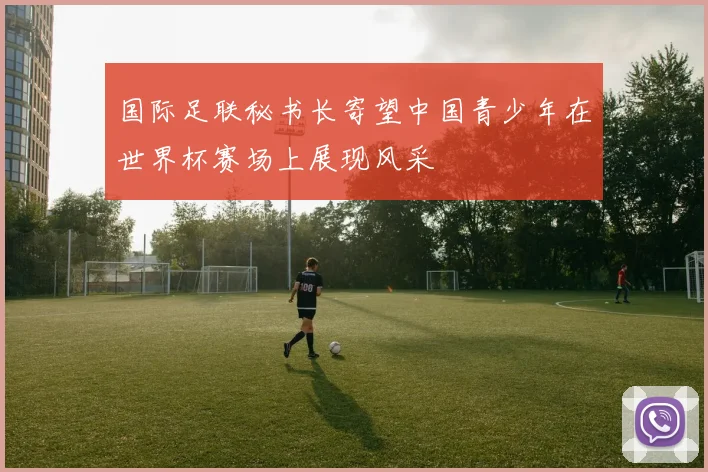 国际足联秘书长寄望中国青少年在世界杯赛场上展现风采