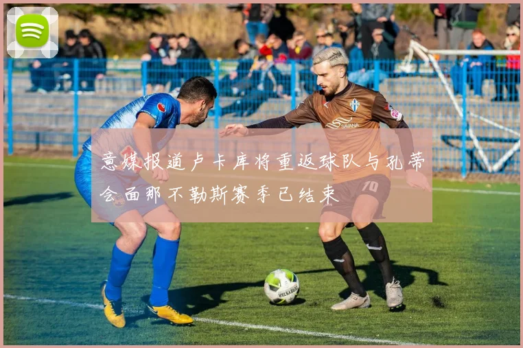 意媒报道卢卡库将重返球队与孔蒂会面那不勒斯赛季已结束