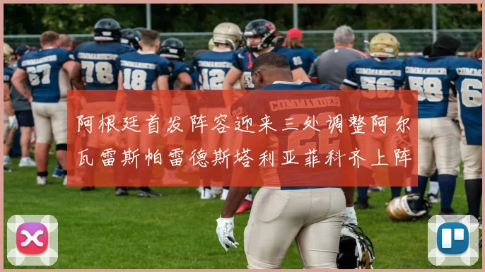 阿根廷首发阵容迎来三处调整阿尔瓦雷斯帕雷德斯塔利亚菲科齐上阵