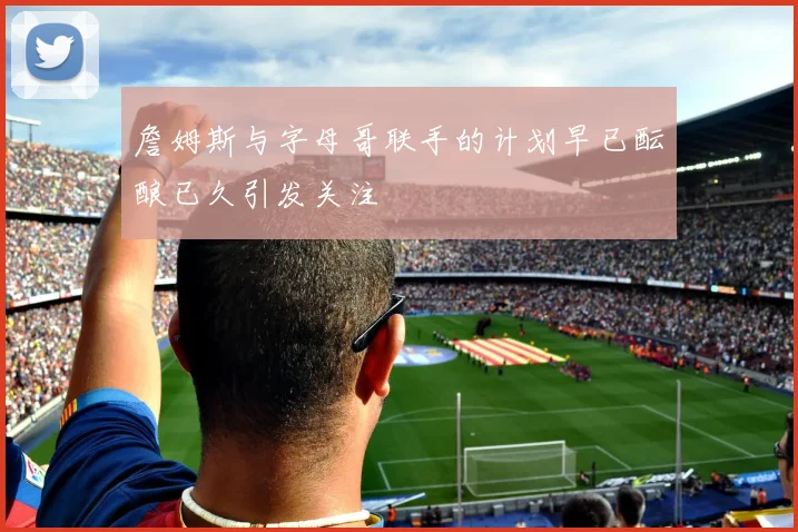 詹姆斯与字母哥联手的计划早已酝酿已久引发关注