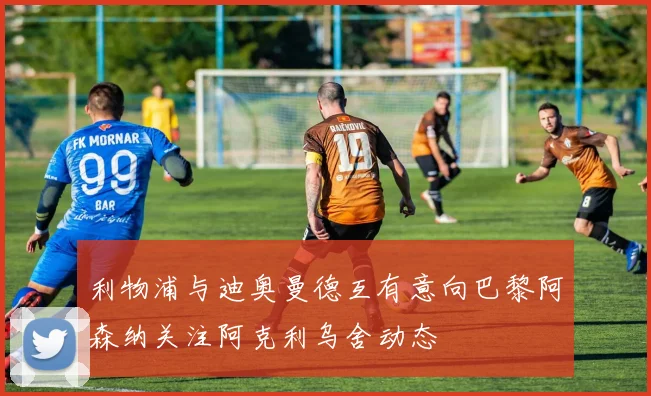 利物浦与迪奥曼德互有意向巴黎阿森纳关注阿克利乌舍动态
